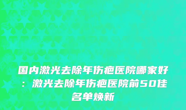 国内激光去除年伤疤医院哪家好：激光去除年伤疤医院前50佳名单焕新