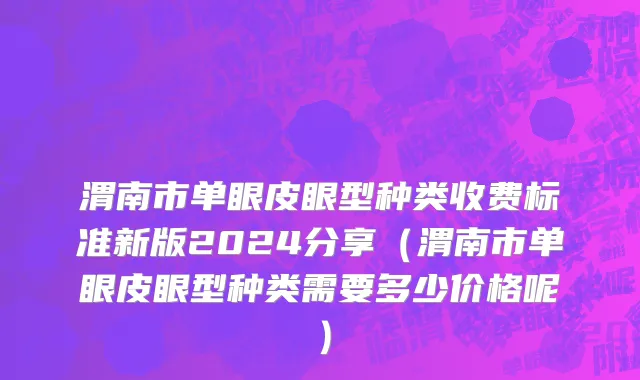渭南市单眼皮眼型种类收费标准新版2024分享（渭南市单眼皮眼型种类需要多少价格呢）