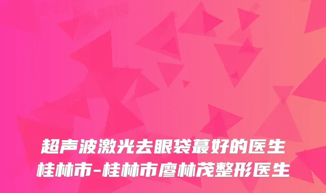 超声波激光去眼袋蕞好的医生桂林市-桂林市廖林茂整形医生