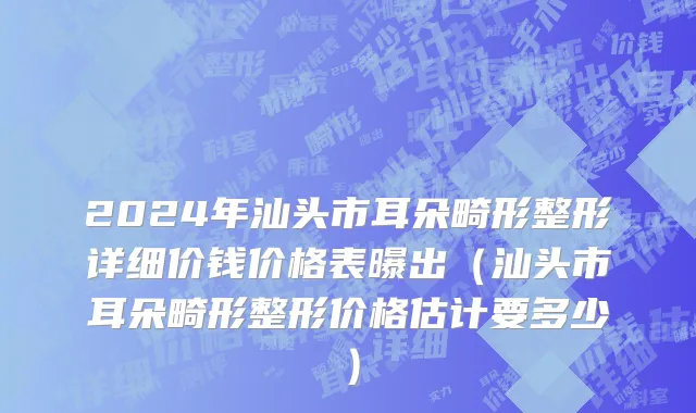 2024年汕头市耳朵畸形整形详细价钱价格表曝出（汕头市耳朵畸形整形价格估计要多少）
