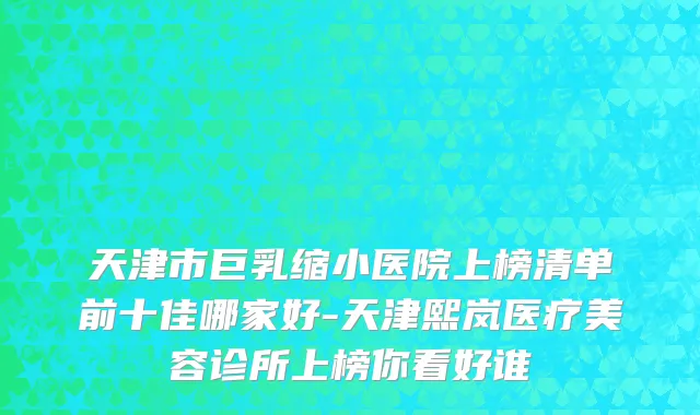 天津市巨乳缩小医院上榜清单前十佳哪家好-天津熙岚医疗美容诊所上榜你看好谁