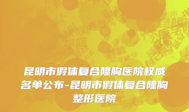 昆明市假体复合隆胸医院权威名单公布-昆明市假体复合隆胸整形医院