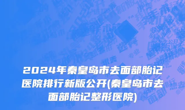 2024年秦皇岛市去面部胎记医院排行新版公开(秦皇岛市去面部胎记整形医院)