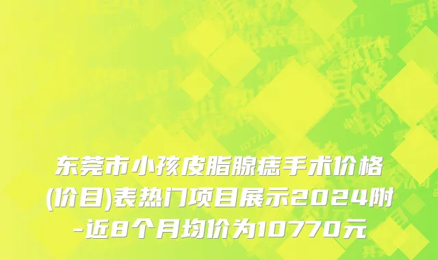 东莞市小孩皮脂腺痣手术价格(价目)表热门项目展示2024附-近8个月均价为10770元