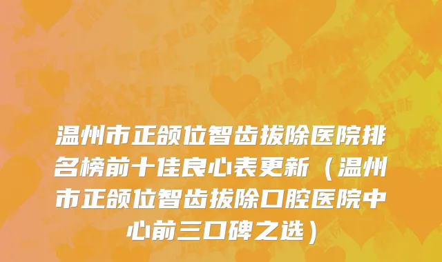 温州市正颌位智齿拔除医院排名榜前十佳良心表更新（温州市正颌位智齿拔除口腔医院中心前三口碑之选）