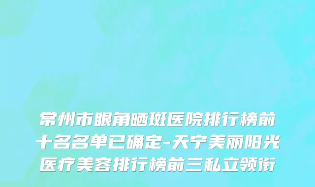 常州市眼角晒斑医院排行榜前十名名单已确定-天宁美丽阳光医疗美容排行榜前三私立领衔