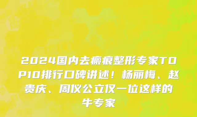 2024国内去瘢痕整形专家TOP10排行口碑讲述！杨丽梅、赵贵庆、周仪公立仅一位这样的牛专家