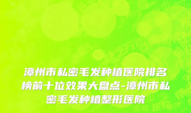 漳州市私密毛发种植医院排名榜前十位效果大盘点-漳州市私密毛发种植整形医院