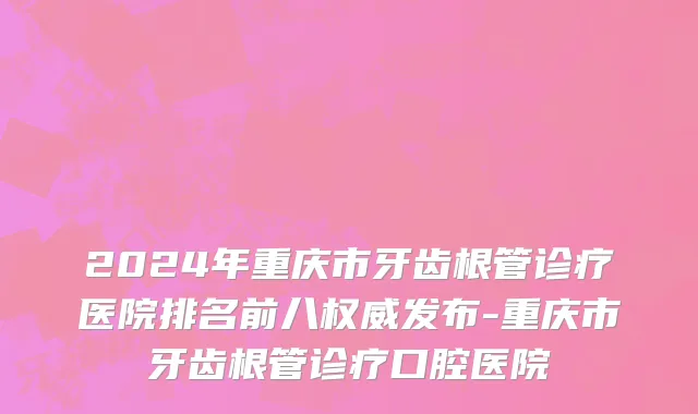 2024年重庆市牙齿根管诊疗医院排名前八权威发布-重庆市牙齿根管诊疗口腔医院