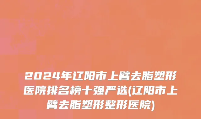 2024年辽阳市上臂去脂塑形医院排名榜十强严选(辽阳市上臂去脂塑形整形医院)