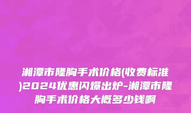 湘潭市隆胸手术价格(收费标准)2024优惠闪爆出炉-湘潭市隆胸手术价格大概多少钱啊