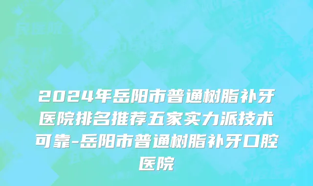 2024年岳阳市普通树脂补牙医院排名推荐五家实力派技术可靠-岳阳市普通树脂补牙口腔医院