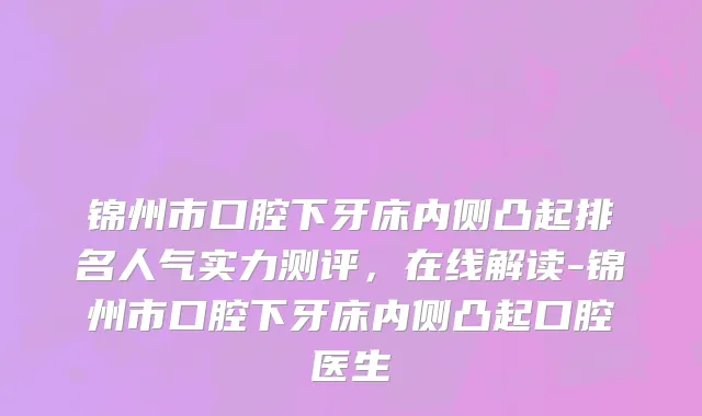 锦州市口腔下牙床内侧凸起排名人气实力测评，在线解读-锦州市口腔下牙床内侧凸起口腔医生