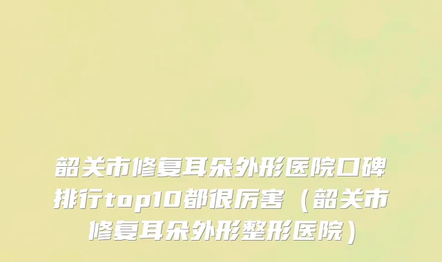 韶关市修复耳朵外形医院口碑排行top10都很厉害（韶关市修复耳朵外形整形医院）