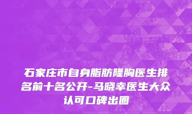石家庄市自身脂肪隆胸医生排名前十名公开-马晓幸医生大众认可口碑出圈