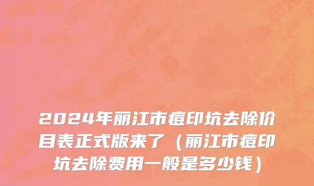 2024年丽江市痘印坑去除价目表正式版来了（丽江市痘印坑去除费用一般是多少钱）