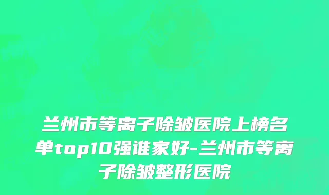 兰州市等离子除皱医院上榜名单top10强谁家好-兰州市等离子除皱整形医院