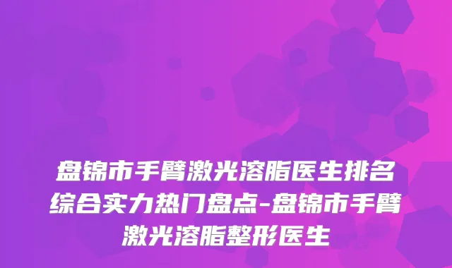 盘锦市手臂激光溶脂医生排名综合实力热门盘点-盘锦市手臂激光溶脂整形医生