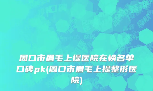 周口市眉毛上提医院在榜名单口碑pk(周口市眉毛上提整形医院)