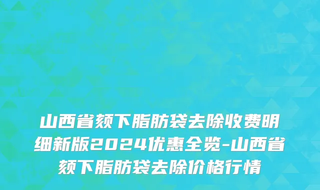 山西省颏下脂肪袋去除收费明细新版2024优惠全览-山西省颏下脂肪袋去除价格行情