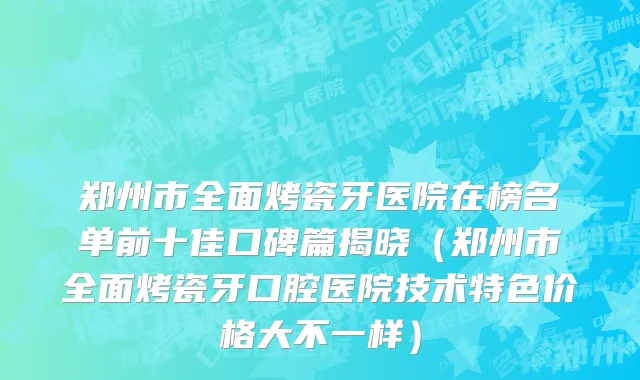 郑州市全面烤瓷牙医院在榜名单前十佳口碑篇揭晓（郑州市全面烤瓷牙口腔医院技术特色价格大不一样）