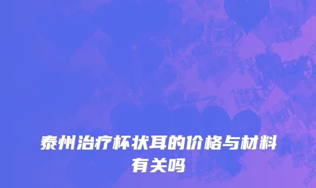 泰州治疗杯状耳的价格与材料有关吗