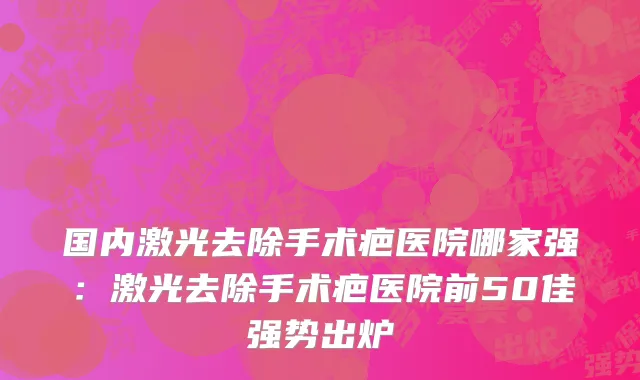 国内激光去除手术疤医院哪家强：激光去除手术疤医院前50佳强势出炉