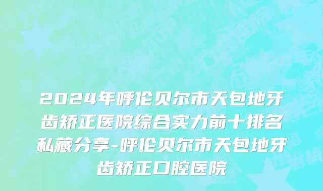 2024年呼伦贝尔市天包地牙齿矫正医院综合实力前十排名私藏分享-呼伦贝尔市天包地牙齿矫正口腔医院