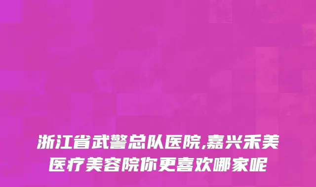浙江省武警总队医院,嘉兴禾美医疗美容院你更喜欢哪家呢