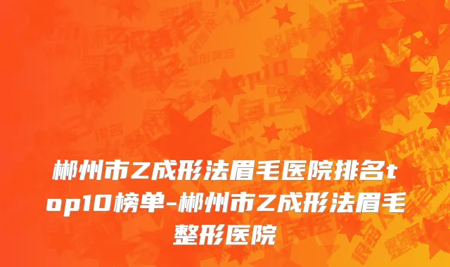 郴州市Z成形法眉毛医院排名top10榜单-郴州市Z成形法眉毛整形医院