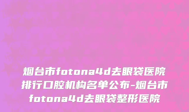 烟台市fotona4d去眼袋医院排行口腔机构名单公布-烟台市fotona4d去眼袋整形医院