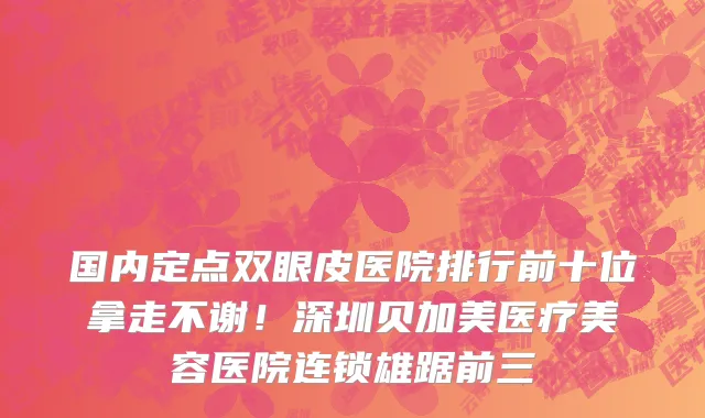 国内定点双眼皮医院排行前十位拿走不谢!深圳贝加美医疗美容医院连锁雄踞前三