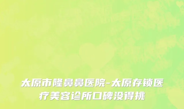 太原市隆鼻鼻医院-太原存锁医疗美容诊所口碑没得挑