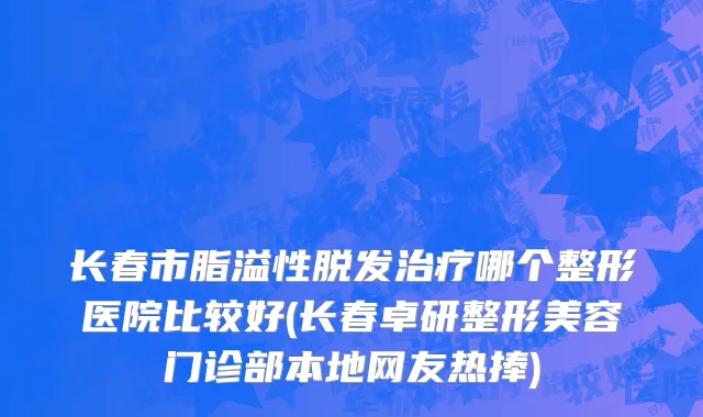 长春市脂溢性脱发治疗哪个整形医院比较好(长春卓研整形美容门诊部本地网友热捧)