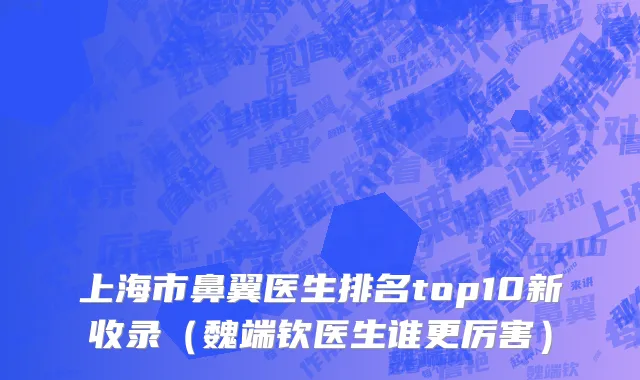 上海市鼻翼医生排名top10新收录（魏端钦医生谁更厉害）