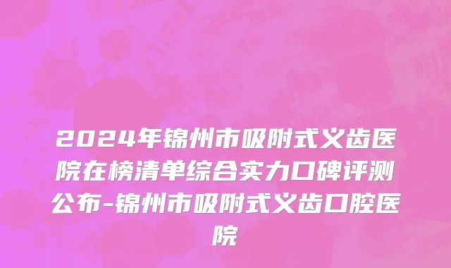 2024年锦州市吸附式义齿医院在榜清单综合实力口碑评测公布-锦州市吸附式义齿口腔医院