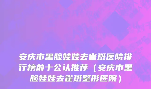 安庆市黑脸娃娃去雀斑医院排行榜前十公认推荐（安庆市黑脸娃娃去雀斑整形医院）