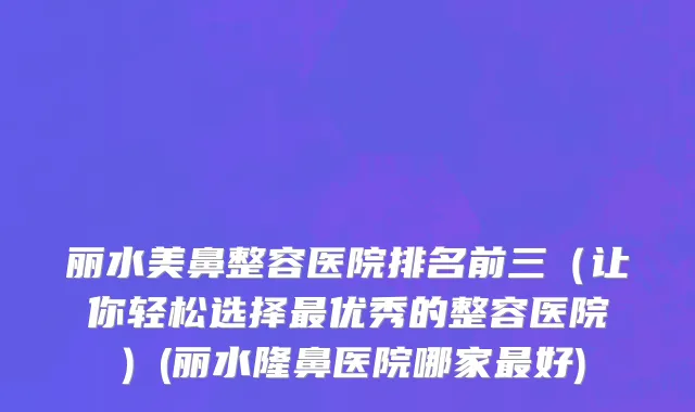 丽水美鼻整容医院排名前三（让你轻松选择最优秀的整容医院）(丽水隆鼻医院哪家最好)