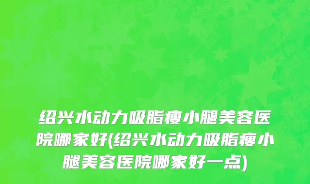 绍兴水动力吸脂瘦小腿美容医院哪家好(绍兴水动力吸脂瘦小腿美容医院哪家好一点)