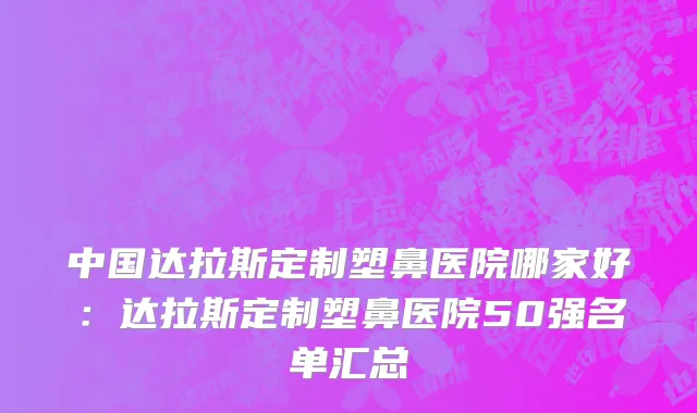 中国达拉斯定制塑鼻医院哪家好：达拉斯定制塑鼻医院50强名单汇总