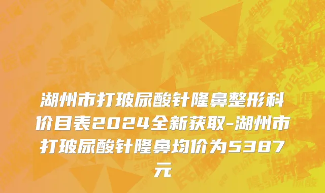湖州市打玻尿酸针隆鼻整形科价目表2024全新获取-湖州市打玻尿酸针隆鼻均价为5387元