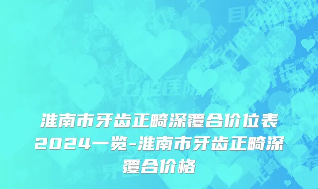 淮南市牙齿正畸深覆合价位表2024一览-淮南市牙齿正畸深覆合价格