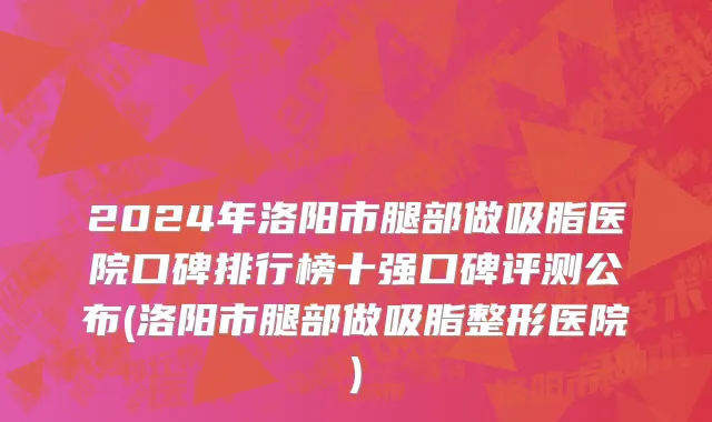 2024年洛阳市腿部做吸脂医院口碑排行榜十强口碑评测公布(洛阳市腿部做吸脂整形医院)