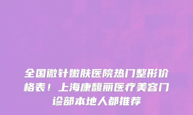 全国微针嫩肤医院热门整形价格表!上海康馥丽医疗美容门诊部本地人都推荐
