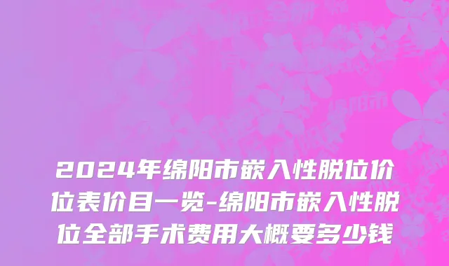 2024年绵阳市嵌入性脱位价位表价目一览-绵阳市嵌入性脱位全部手术费用大概要多少钱