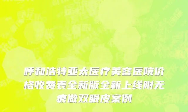 呼和浩特亚太医疗美容医院价格收费表全新版全新上线附无痕做双眼皮案例