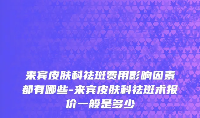 来宾皮肤科祛斑费用影响因素都有哪些-来宾皮肤科祛斑术报价一般是多少