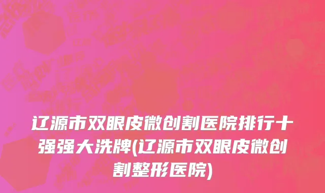 辽源市双眼皮微创割医院排行十强强大洗牌(辽源市双眼皮微创割整形医院)