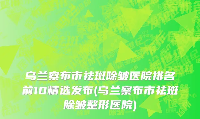 乌兰察布市祛斑除皱医院排名前10精选发布(乌兰察布市祛斑除皱整形医院)