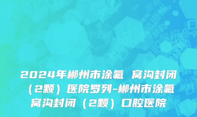 2024年郴州市涂氟 窝沟封闭（2颗）医院罗列-郴州市涂氟 窝沟封闭（2颗）口腔医院